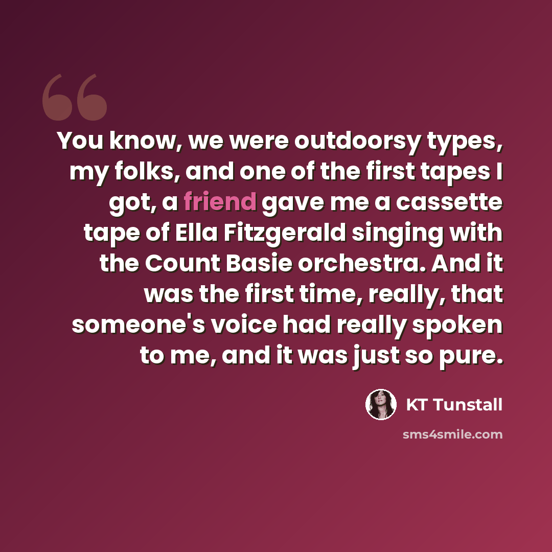 “You know, we were outdoorsy types, my folks, and one of the first tapes I got, a friend gave me a cassette tape of Ella Fitzgerald singing with the Count Basie orchestra. And it was the first time, really, that someone's voice had really spoken to me, and it was just so pure.” quote by KT Tunstall
