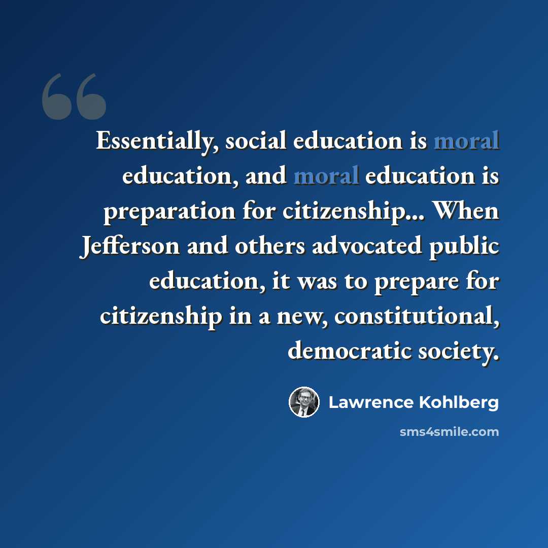 “Essentially, social education is moral education, and moral education is preparation for citizenship... When Jefferson and others advocated public education, it was to prepare for citizenship in a new, constitutional, democratic society.” quote by Lawrence Kohlberg