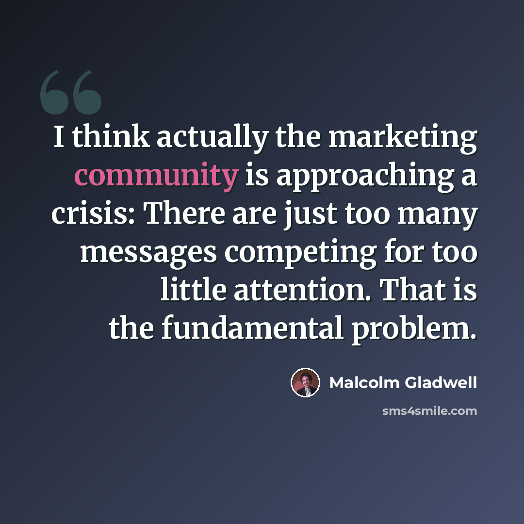 “I think actually the marketing community is approaching a crisis: There are just too many messages competing for too little attention. That is the fundamental problem.” quote by Malcolm Gladwell