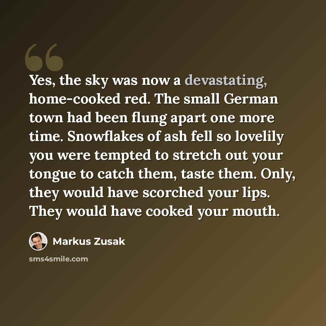 “Yes, the sky was now a devastating, home-cooked red. The small German town had been flung apart one more time. Snowflakes of ash fell so lovelily you were tempted to stretch out your tongue to catch them, taste them. Only, they would have scorched your lips. They would have cooked your mouth.” quote by Markus Zusak