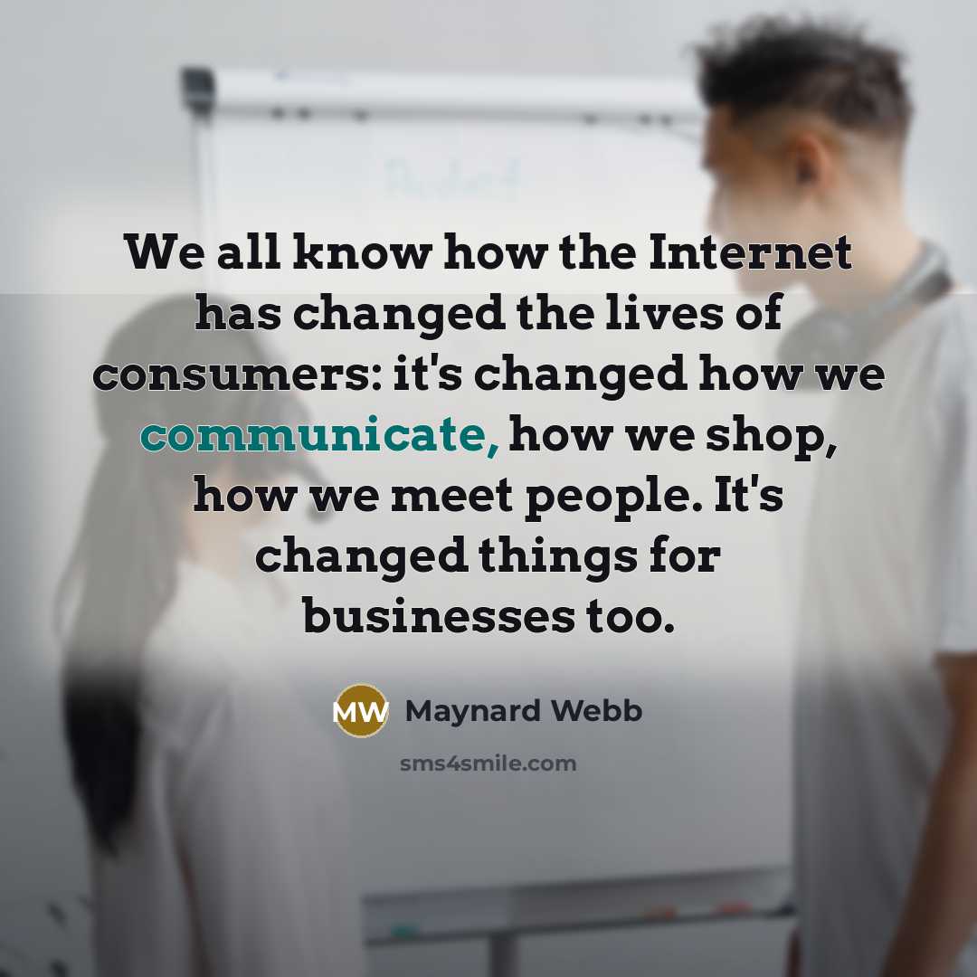 “We all know how the Internet has changed the lives of consumers: it's changed how we communicate, how we shop, how we meet people. It's changed things for businesses too.” quote by Maynard Webb
