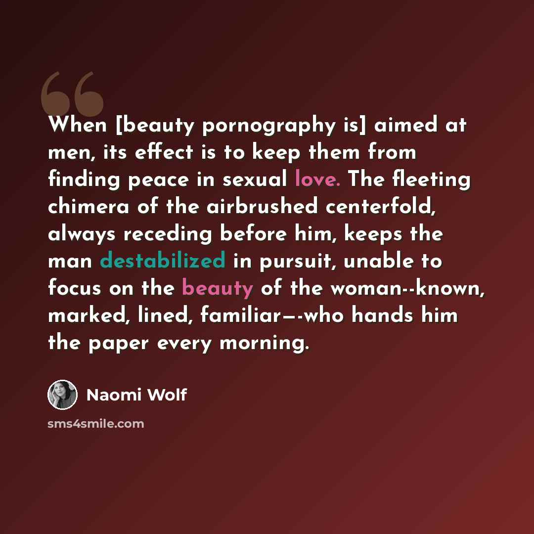 “When [beauty pornography is] aimed at men, its effect is to keep them from finding peace in sexual love. The fleeting chimera of the airbrushed centerfold, always receding before him, keeps the man destabilized in pursuit, unable to focus on the beauty of the woman--known, marked, lined…” quote by Naomi Wolf