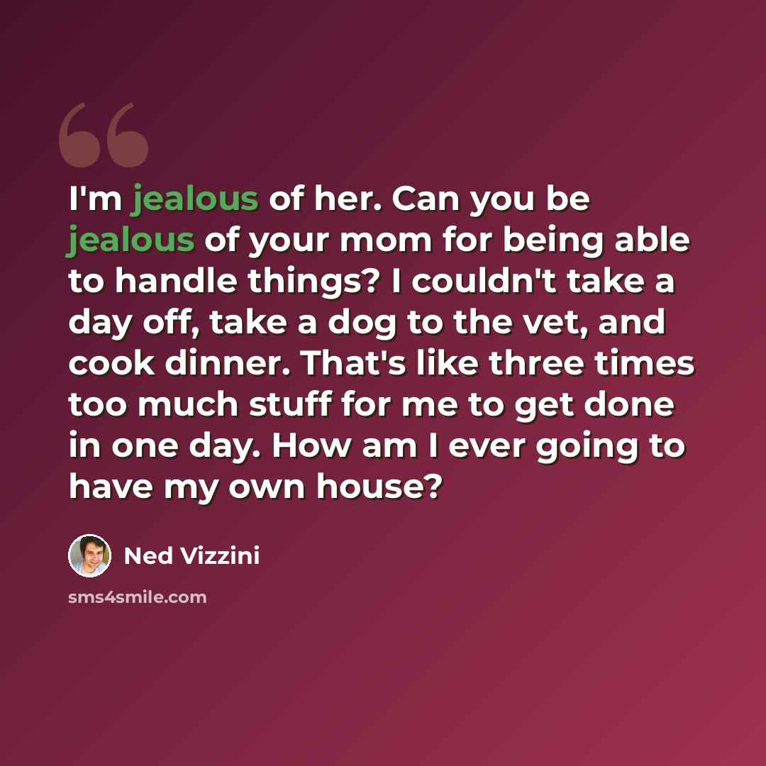 “I'm jealous of her. Can you be jealous of your mom for being able to handle things? I couldn't take a day off, take a dog to the vet, and cook dinner. That's like three times too much stuff for me to get done in one day. How am I ever going to have my own house?” quote by Ned Vizzini