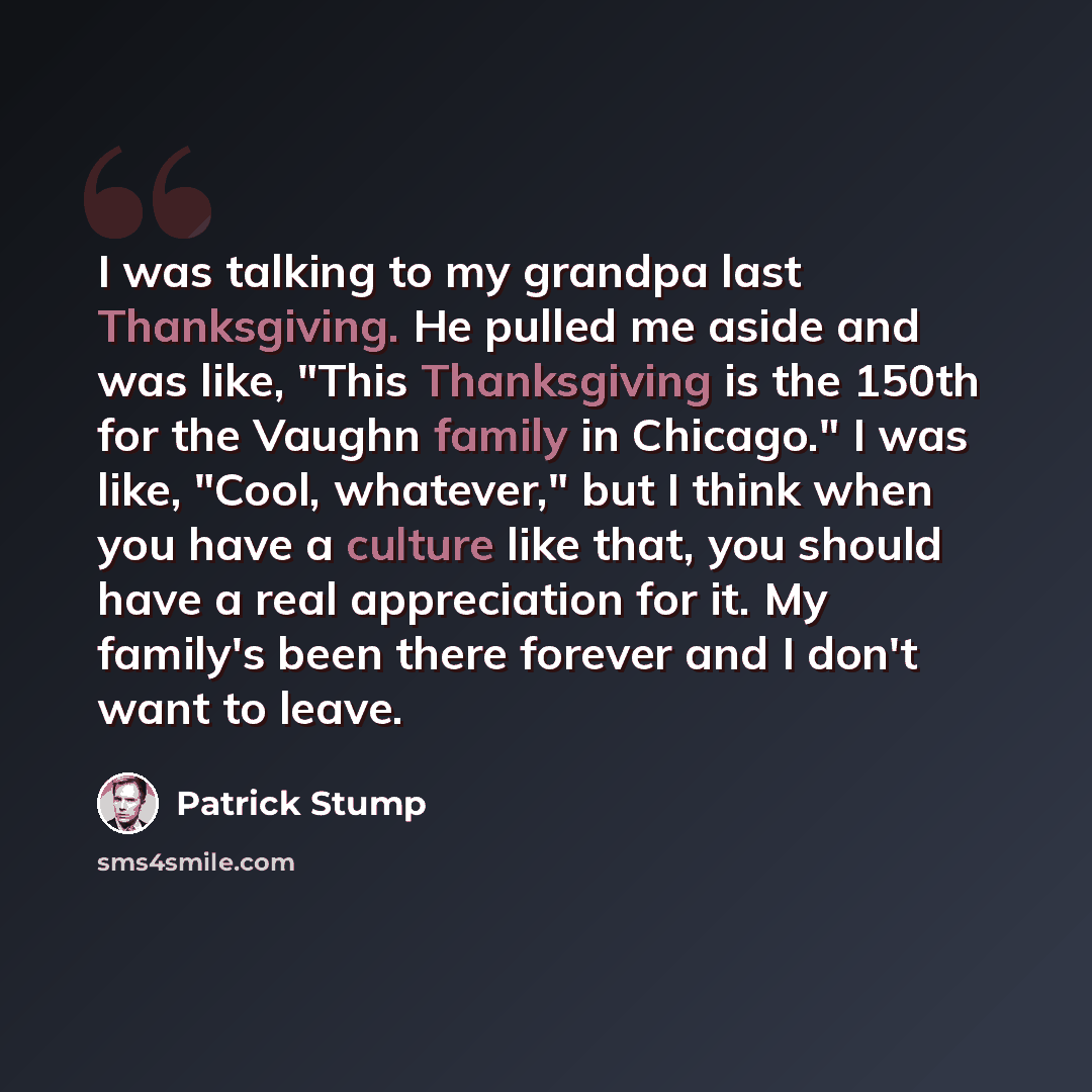 “I was talking to my grandpa last Thanksgiving. He pulled me aside and was like, "This Thanksgiving is the 150th for the Vaughn family in Chicago." I was like, "Cool, whatever," but I think when you have a culture like that, you should have a real appreciation for it. My family's been there forever…” quote by Patrick Stump