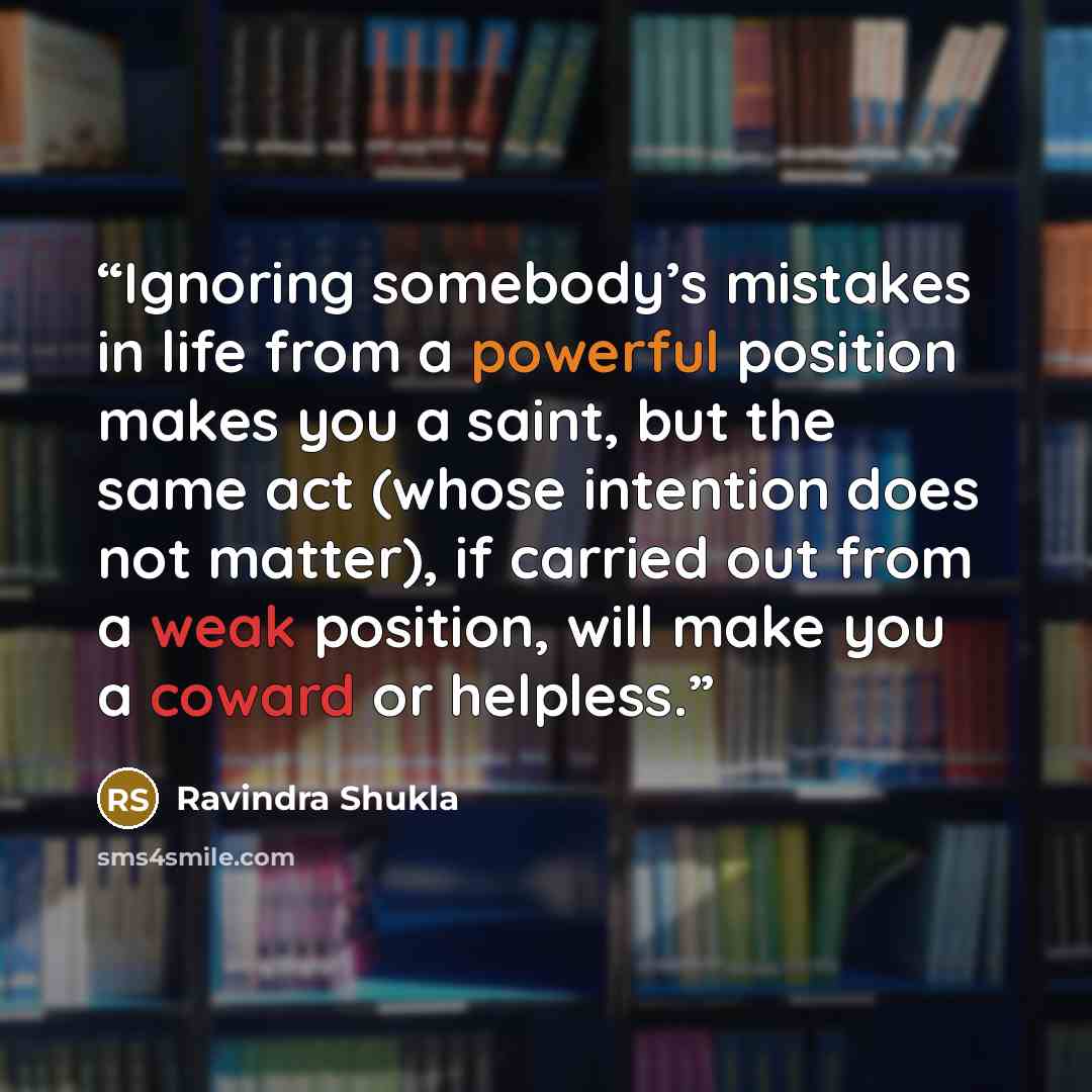“Ignoring somebody’s mistakes in life from a powerful position makes you a saint, but the same act (whose intention does not matter), if carried out from a weak position, will make you a coward or helpless.” quote by Ravindra Shukla
