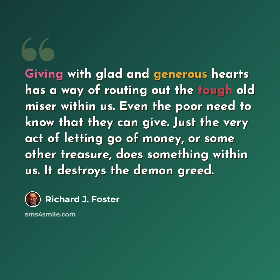 “Giving with glad and generous hearts has a way of routing out the tough old miser within us. Even the poor need to know that they can give. Just the very act of letting go of money, or some other treasure, does something within us. It destroys the demon greed.” quote by Richard J. Foster