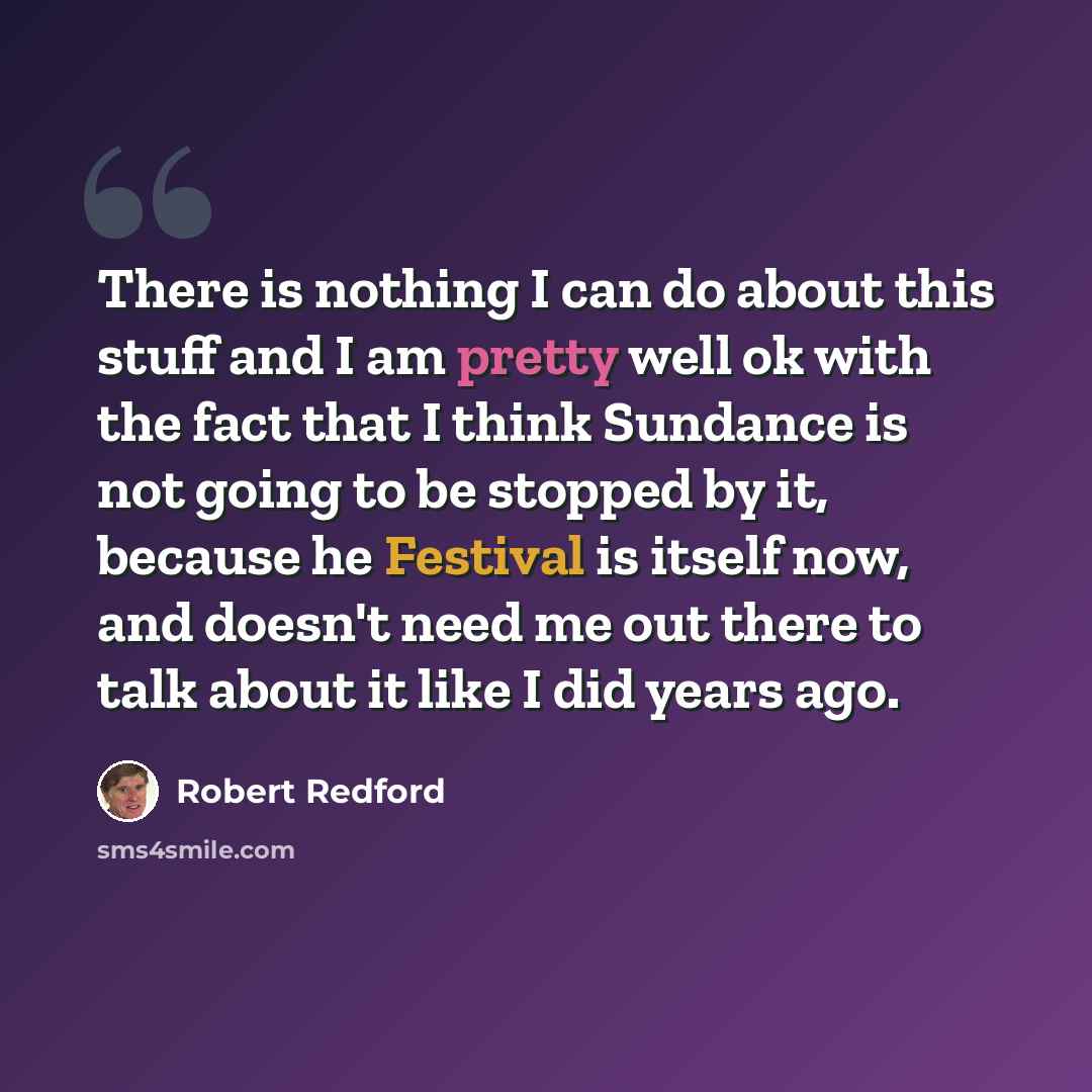 “There is nothing I can do about this stuff and I am pretty well ok with the fact that I think Sundance is not going to be stopped by it, because he Festival is itself now, and doesn't need me out there to talk about it like I did years ago.” quote by Robert Redford
