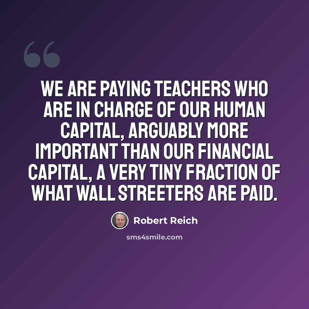 “We are paying teachers who are in charge of our human capital, arguably more important than our financial capital, a very tiny fraction of what Wall Streeters are paid.” quote by Robert Reich