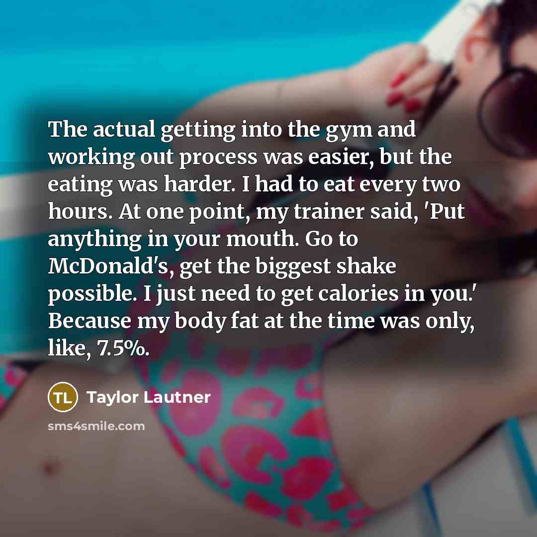 “The actual getting into the gym and working out process was easier, but the eating was harder. I had to eat every two hours. At one point, my trainer said, 'Put anything in your mouth. Go to McDonald's, get the biggest shake possible. I just need to get calories in you.' Because my body fat at the…” quote by Taylor Lautner