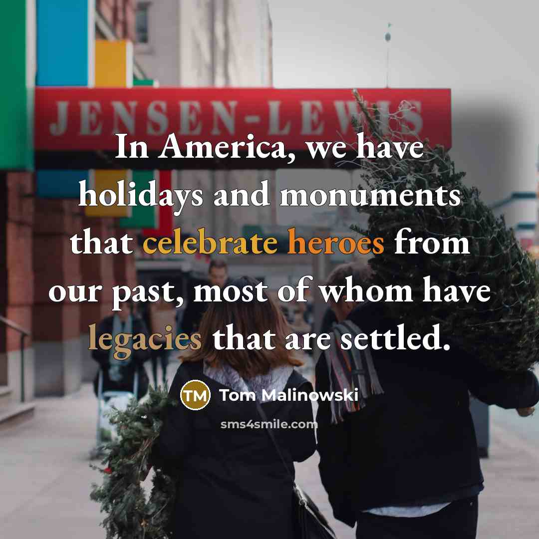 “In America, we have holidays and monuments that celebrate heroes from our past, most of whom have legacies that are settled.” quote by Tom Malinowski