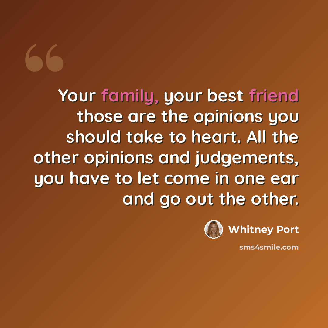 “Your family, your best friend those are the opinions you should take to heart. All the other opinions and judgements, you have to let come in one ear and go out the other.” quote by Whitney Port