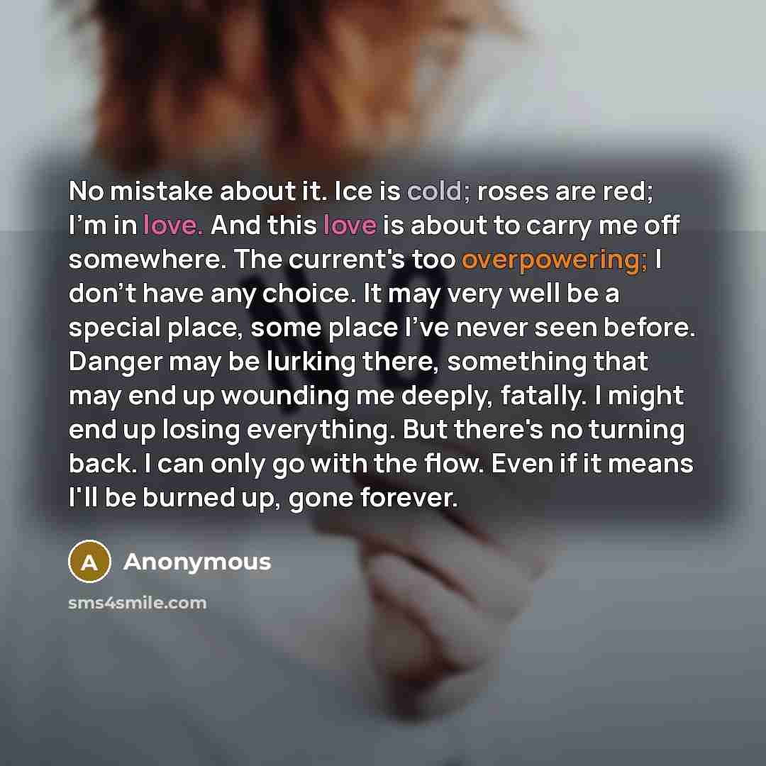 “No mistake about it. Ice is cold; roses are red; I'm in love. And this love is about to carry me off somewhere. The current's too overpowering; I don't have any choice. It may very well be a special place, some place I've never seen before. Danger may be lurking there, something that may end up…” quote by Anonymous