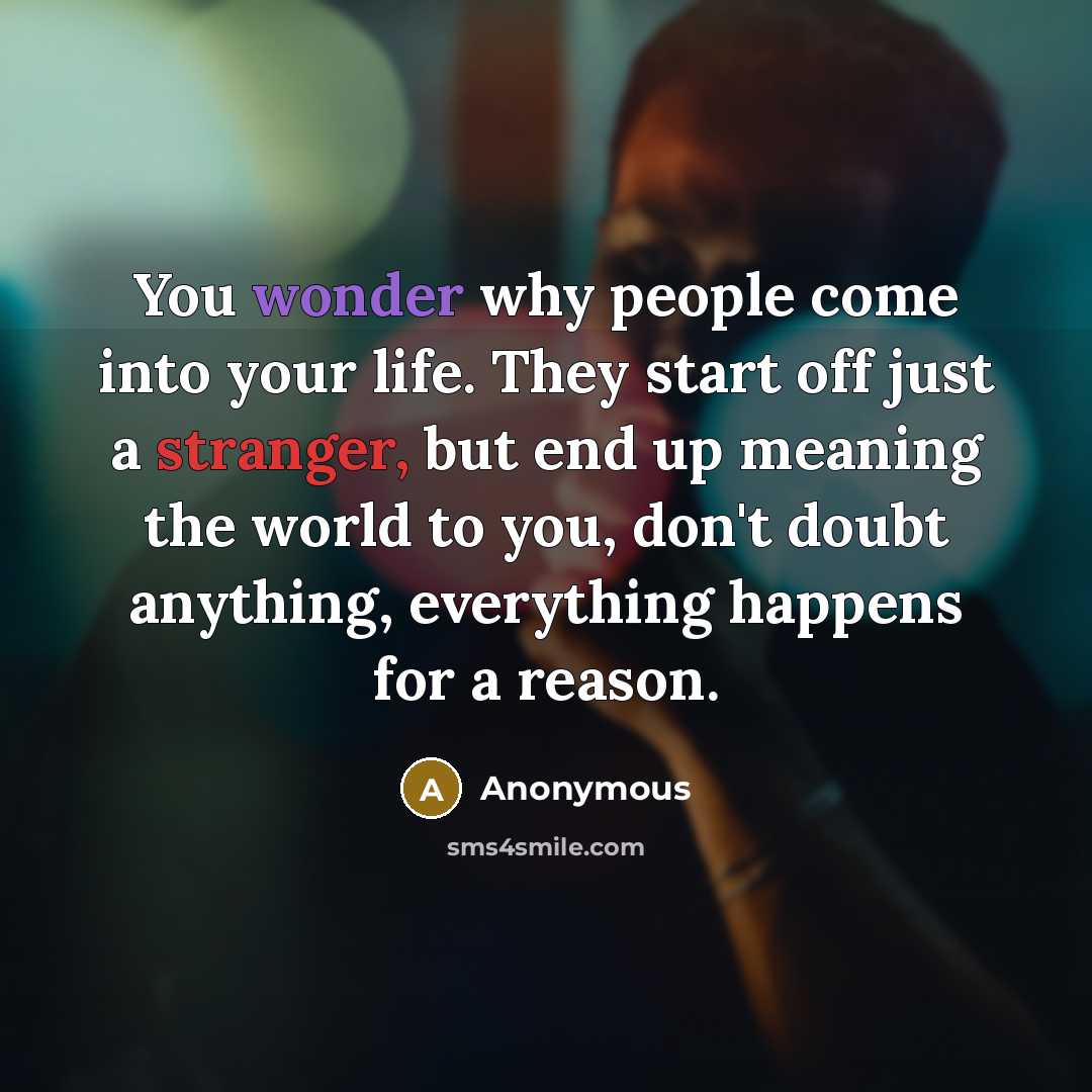 “You wonder why people come into your life. They start off just a stranger, but end up meaning the world to you, don't doubt anything, everything happens for a reason.” quote by Anonymous