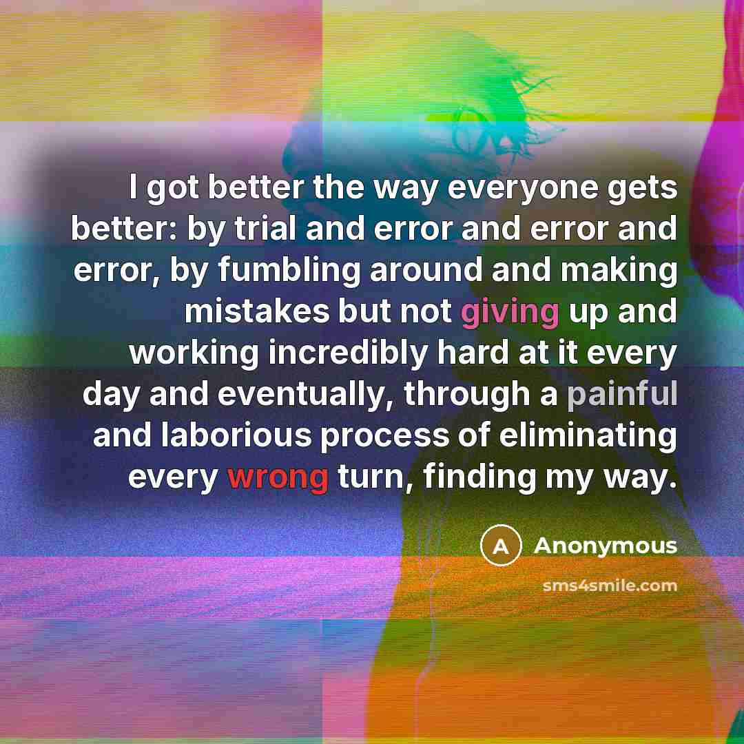 “I got better the way everyone gets better: by trial and error and error and error, by fumbling around and making mistakes but not giving up and working incredibly hard at it every day and eventually, through a painful and laborious process of eliminating every wrong turn, finding my way.” quote by Anonymous