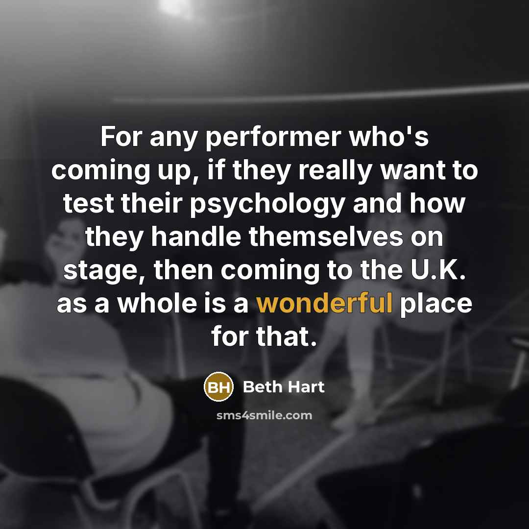 “For any performer who's coming up, if they really want to test their psychology and how they handle themselves on stage, then coming to the U.K. as a whole is a wonderful place for that.” quote by Beth Hart