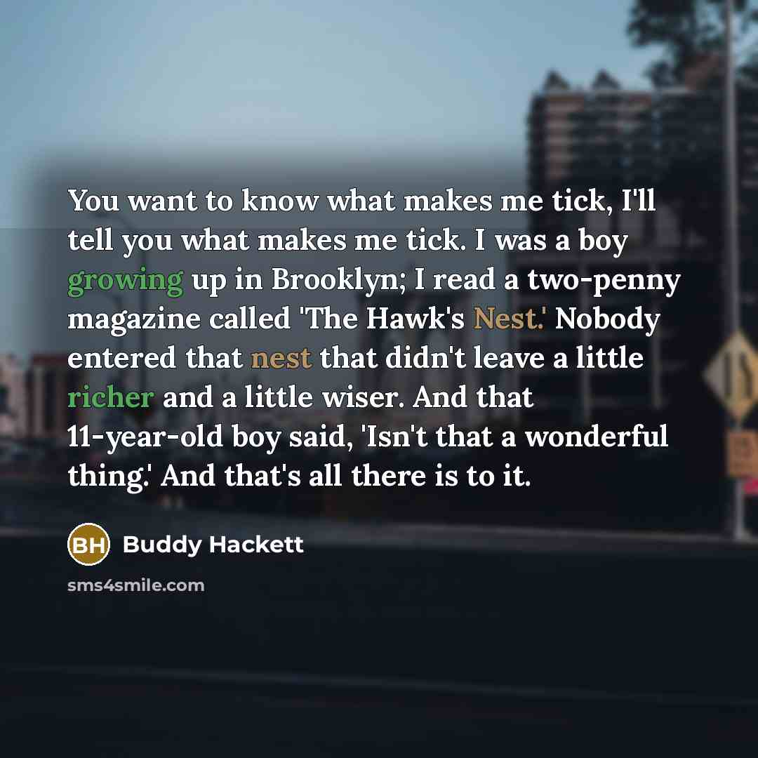 “You want to know what makes me tick, I'll tell you what makes me tick. I was a boy growing up in Brooklyn; I read a two-penny magazine called 'The Hawk's Nest.' Nobody entered that nest that didn't leave a little richer and a little wiser. And that 11-year-old boy said, 'Isn't that a wonderful…” quote by Buddy Hackett