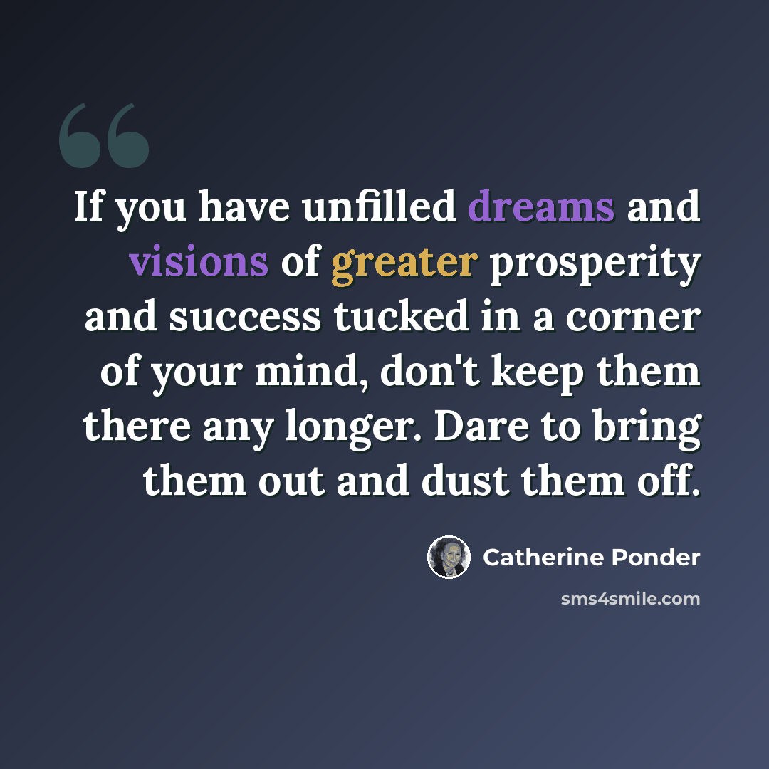 “If you have unfilled dreams and visions of greater prosperity and success tucked in a corner of your mind, don't keep them there any longer. Dare to bring them out and dust them off.” quote by Catherine Ponder