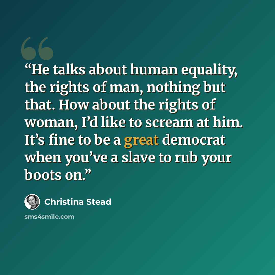 “He talks about human equality, the rights of man, nothing but that. How about the rights of woman, I’d like to scream at him. It’s fine to be a great democrat when you’ve a slave to rub your boots on.” quote by Christina Stead
