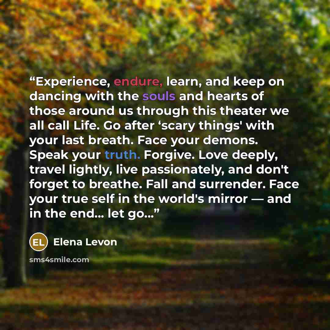 “Experience, endure, learn, and keep on dancing with the souls and hearts of those around us through this theater we all call Life. Go after ‘scary things' with your last breath. Face your demons. Speak your truth. Forgive. Love deeply, travel lightly, live passionately, and don't forget to…” quote by Elena Levon