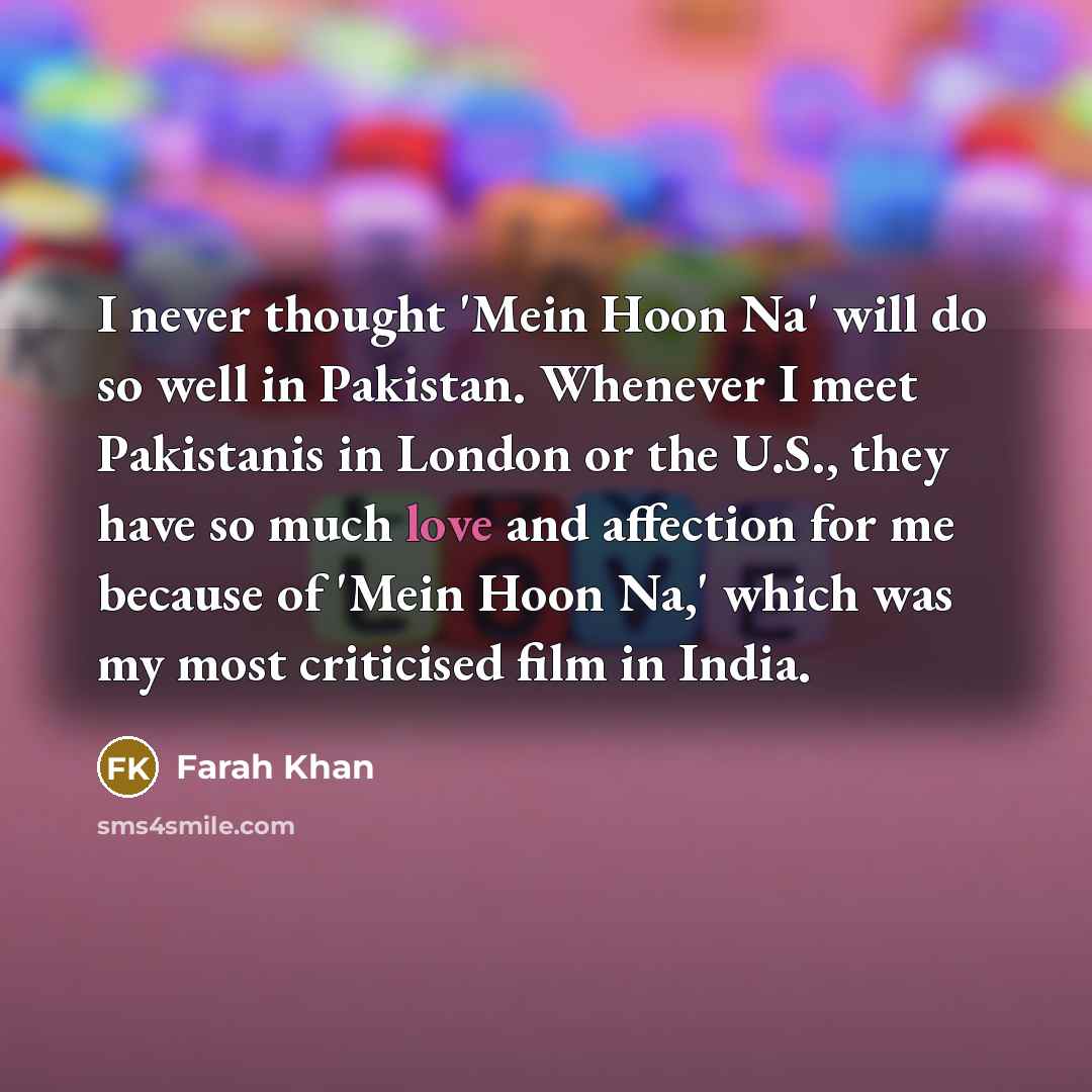 “I never thought 'Mein Hoon Na' will do so well in Pakistan. Whenever I meet Pakistanis in London or the U.S., they have so much love and affection for me because of 'Mein Hoon Na,' which was my most criticised film in India.” quote by Farah Khan