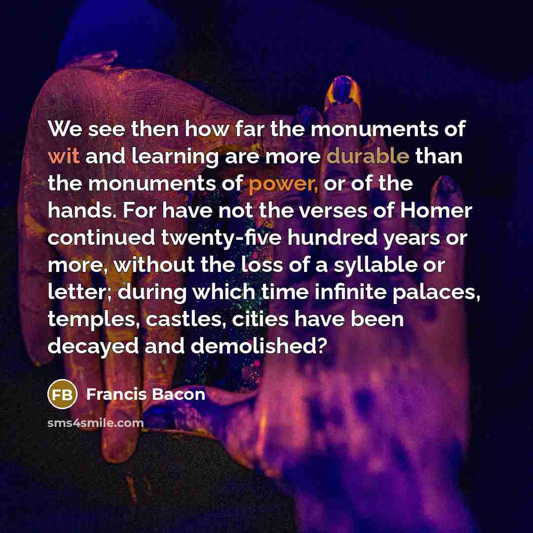 “We see then how far the monuments of wit and learning are more durable than the monuments of power, or of the hands. For have not the verses of Homer continued twenty-five hundred years or more, without the loss of a syllable or letter; during which time infinite palaces, temples, castles, cities…” quote by Francis Bacon