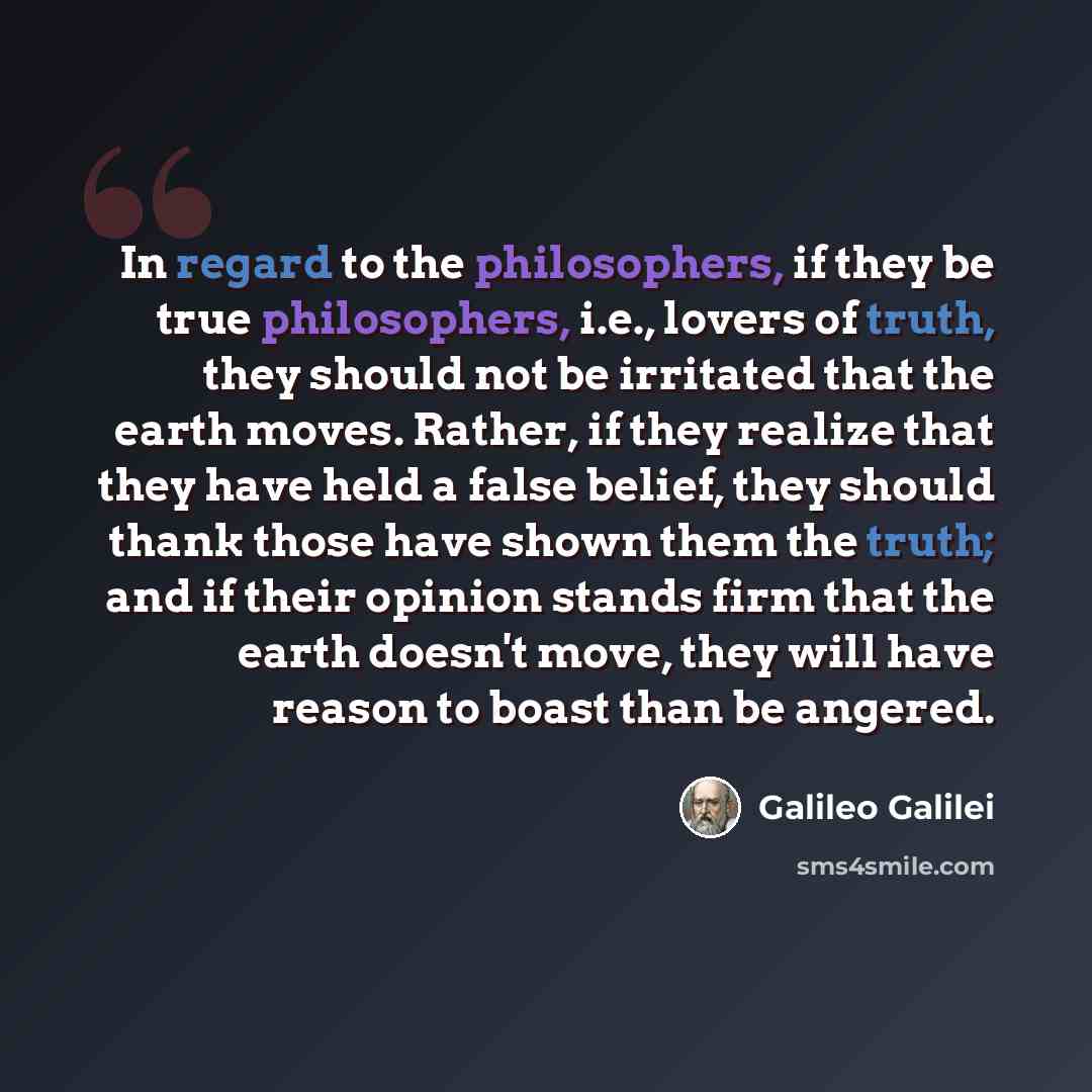 “In regard to the philosophers, if they be true philosophers, i.e., lovers of truth, they should not be irritated that the earth moves. Rather, if they realize that they have held a false belief, they should thank those have shown them the truth; and if their opinion stands firm that the earth…” quote by Galileo Galilei