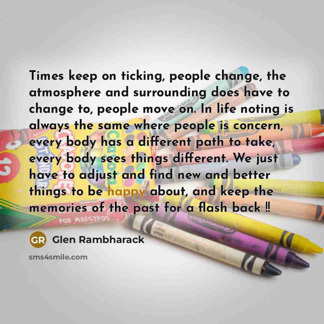 “Times keep on ticking, people change, the atmosphere and surrounding does have to change to, people move on. In life noting is always the same where people is concern, every body has a different path to take, every body sees things different. We just have to adjust and find new and better things…” quote by Glen Rambharack