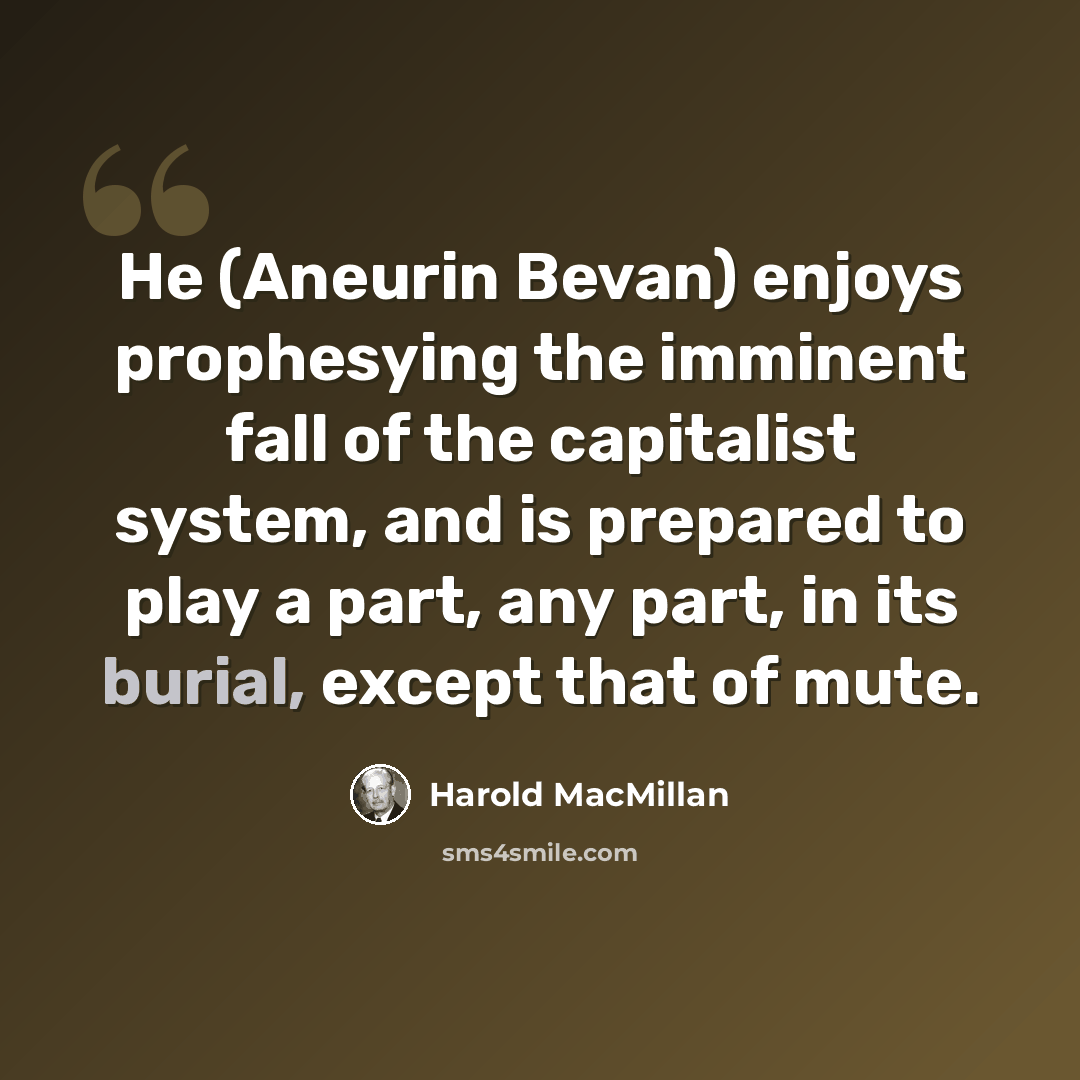 “He (Aneurin Bevan) enjoys prophesying the imminent fall of the capitalist system, and is prepared to play a part, any part, in its burial, except that of mute.” quote by Harold MacMillan