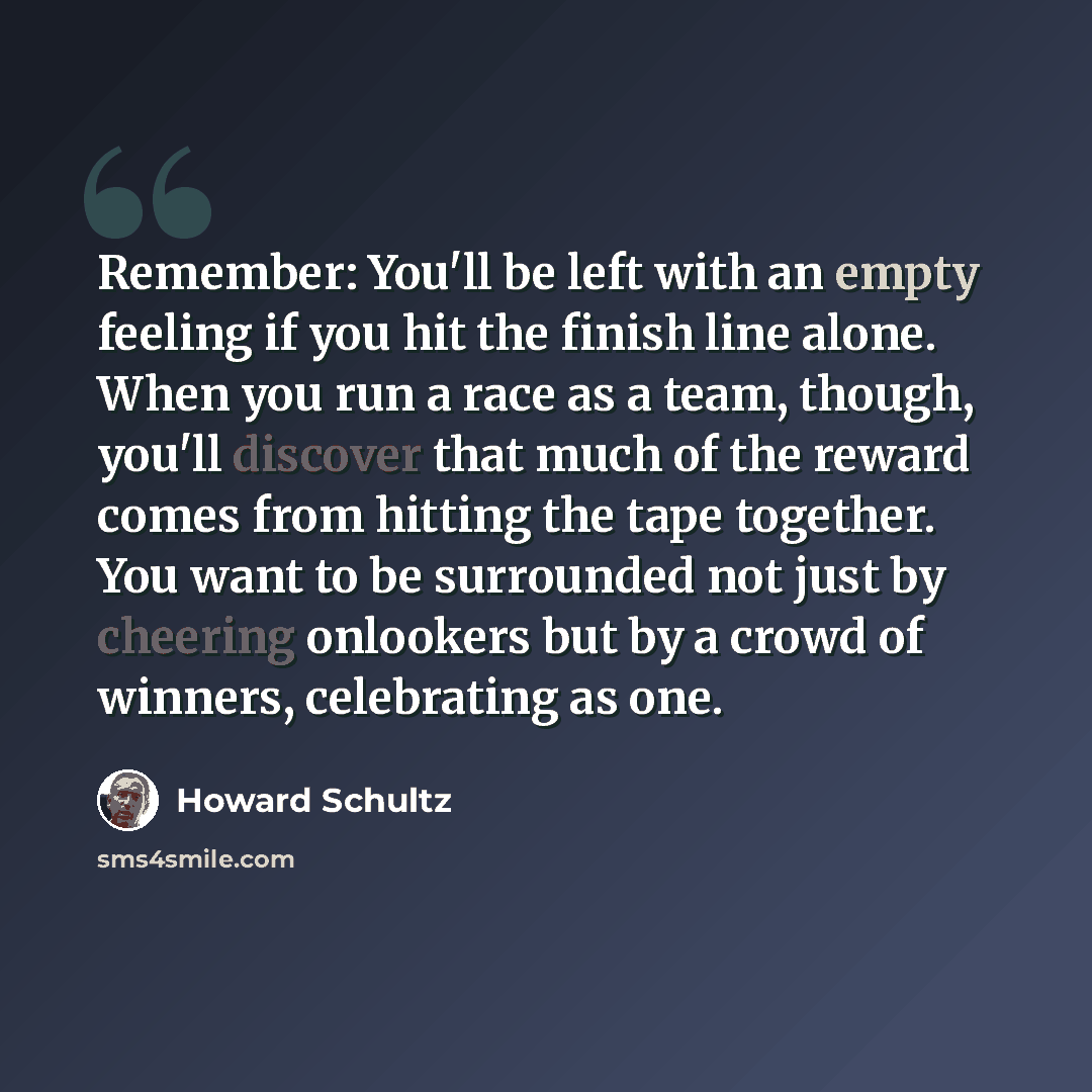 “Remember: You'll be left with an empty feeling if you hit the finish line alone. When you run a race as a team, though, you'll discover that much of the reward comes from hitting the tape together. You want to be surrounded not just by cheering onlookers but by a crowd of winners, celebrating as…” quote by Howard Schultz