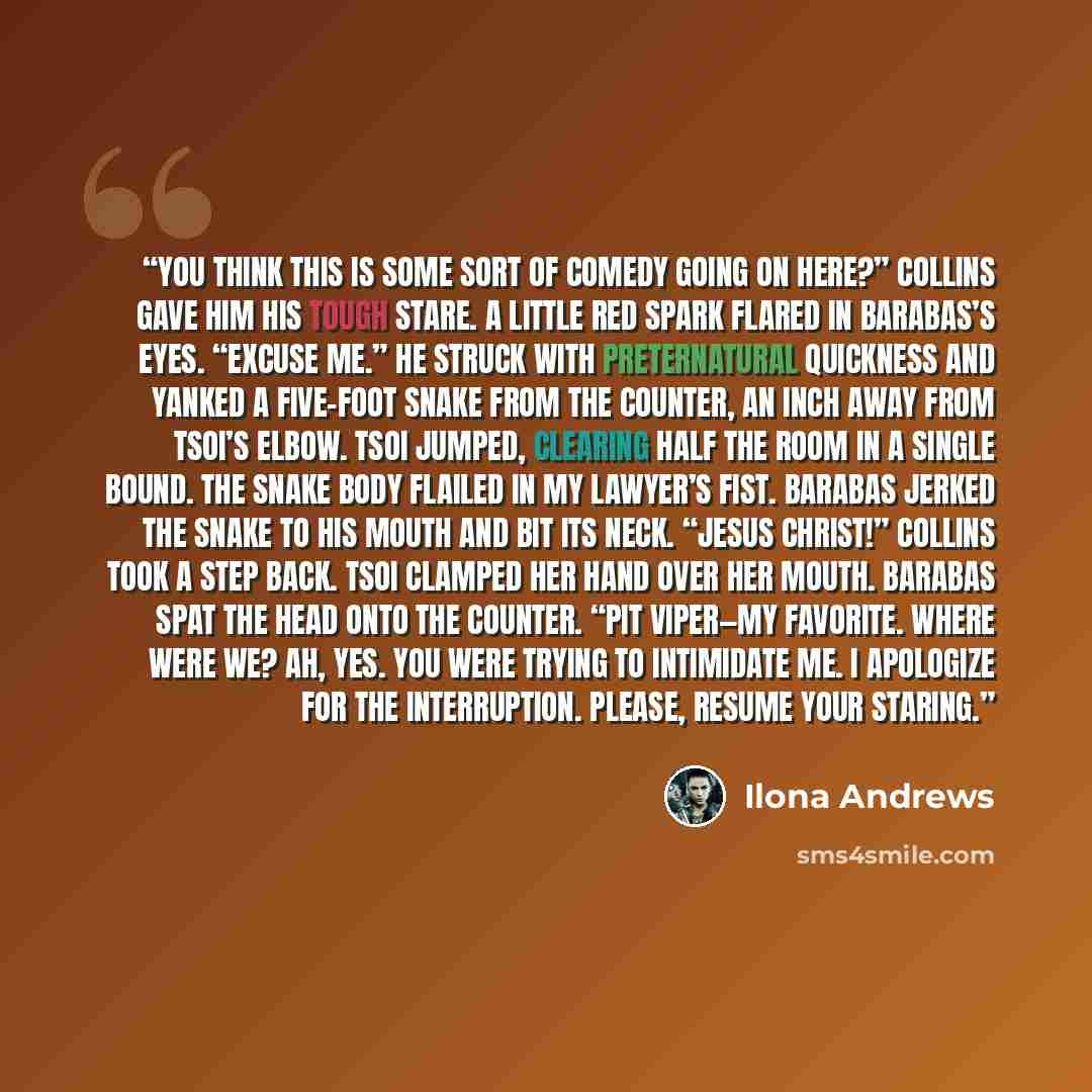 “You think this is some sort of comedy going on here?” Collins gave him his tough stare. A little red spark flared in Barabas’s eyes. “Excuse me.” He struck with preternatural quickness and yanked a five-foot snake from the counter, an inch away from Tsoi’s elbow. Tsoi jumped, clearing half the…” quote by Ilona Andrews