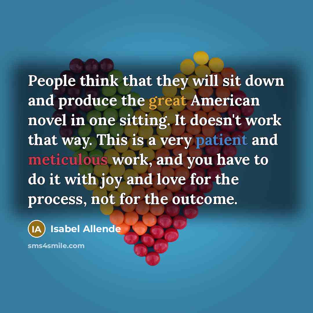 “People think that they will sit down and produce the great American novel in one sitting. It doesn't work that way. This is a very patient and meticulous work, and you have to do it with joy and love for the process, not for the outcome.” quote by Isabel Allende