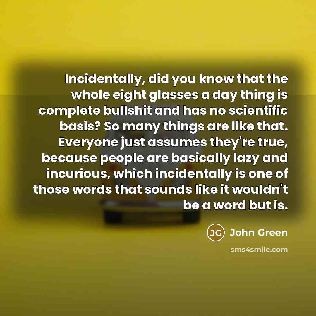 “Incidentally, did you know that the whole eight glasses a day thing is complete bullshit and has no scientific basis? So many things are like that. Everyone just assumes they're true, because people are basically lazy and incurious, which incidentally is one of those words that sounds like it…” quote by John Green