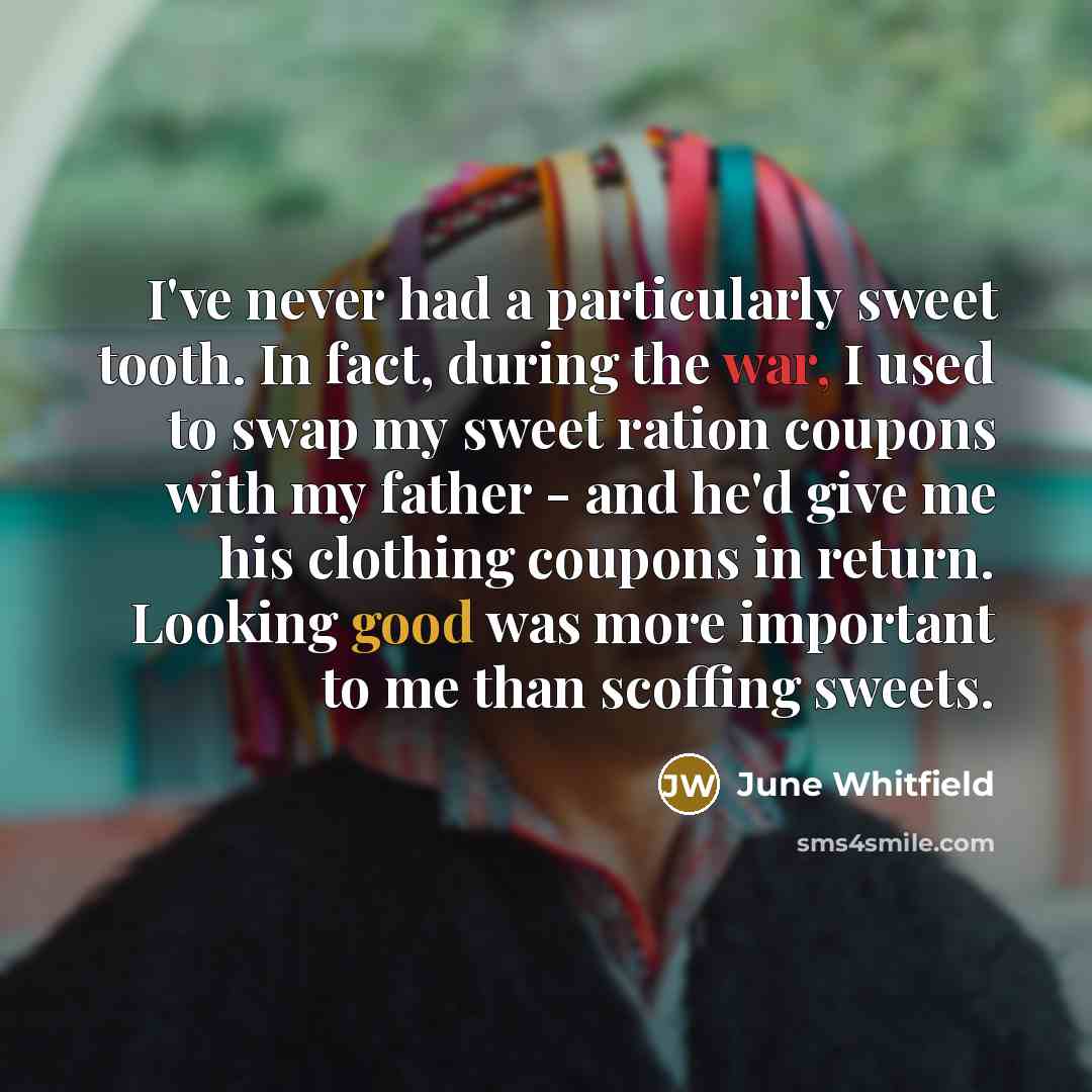 “I've never had a particularly sweet tooth. In fact, during the war, I used to swap my sweet ration coupons with my father - and he'd give me his clothing coupons in return. Looking good was more important to me than scoffing sweets.” quote by June Whitfield