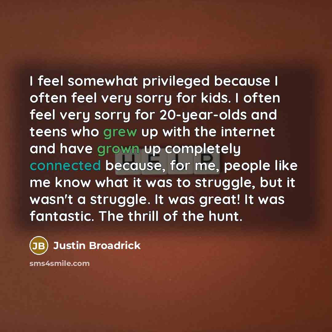“I feel somewhat privileged because I often feel very sorry for kids. I often feel very sorry for 20-year-olds and teens who grew up with the internet and have grown up completely connected because, for me, people like me know what it was to struggle, but it wasn't a struggle. It was great! It was…” quote by Justin Broadrick