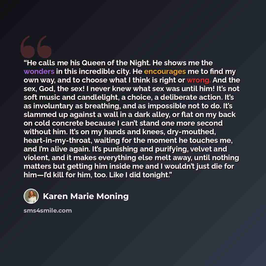 “He calls me his Queen of the Night. He shows me the wonders in this incredible city. He encourages me to find my own way, and to choose what I think is right or wrong. And the sex, God, the sex! I never knew what sex was until him! It’s not soft music and candlelight, a choice, a deliberate…” quote by Karen Marie Moning