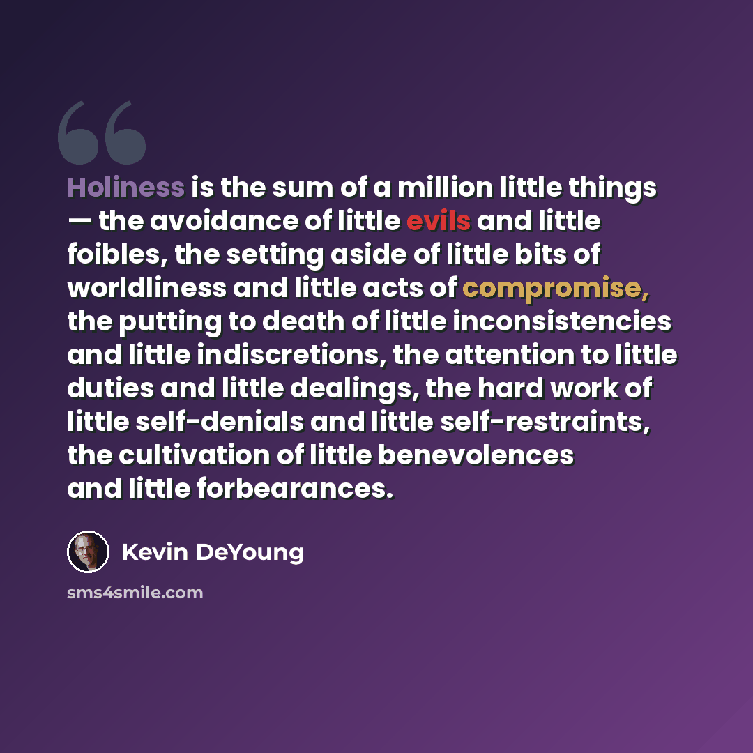 “Holiness is the sum of a million little things — the avoidance of little evils and little foibles, the setting aside of little bits of worldliness and little acts of compromise, the putting to death of little inconsistencies and little indiscretions, the attention to little duties and little…” quote by Kevin DeYoung