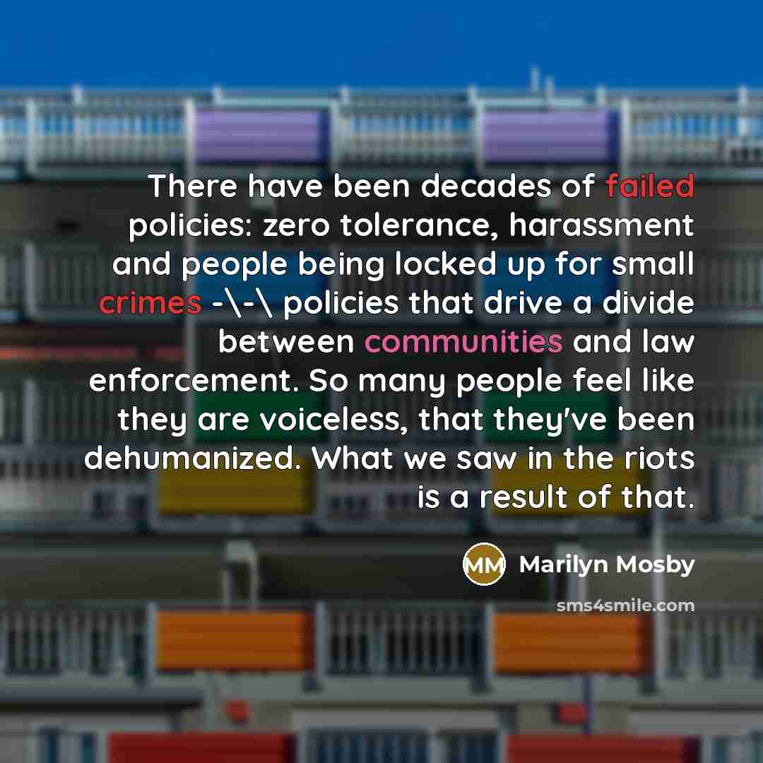 “There have been decades of failed policies: zero tolerance, harassment and people being locked up for small crimes -\-\ policies that drive a divide between communities and law enforcement. So many people feel like they are voiceless, that they've been dehumanized. What we saw in the riots is a…” quote by Marilyn Mosby