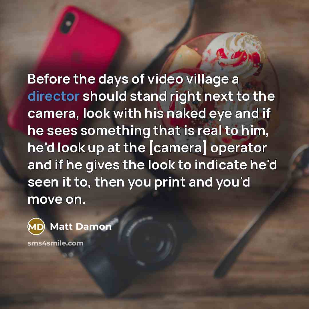 “Before the days of video village a director should stand right next to the camera, look with his naked eye and if he sees something that is real to him, he'd look up at the [camera] operator and if he gives the look to indicate he'd seen it to, then you print and you'd move on.” quote by Matt Damon