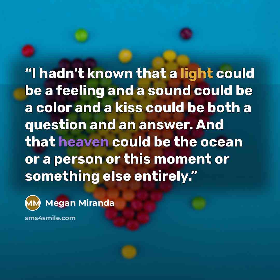 “I hadn't known that a light could be a feeling and a sound could be a color and a kiss could be both a question and an answer. And that heaven could be the ocean or a person or this moment or something else entirely.” quote by Megan Miranda