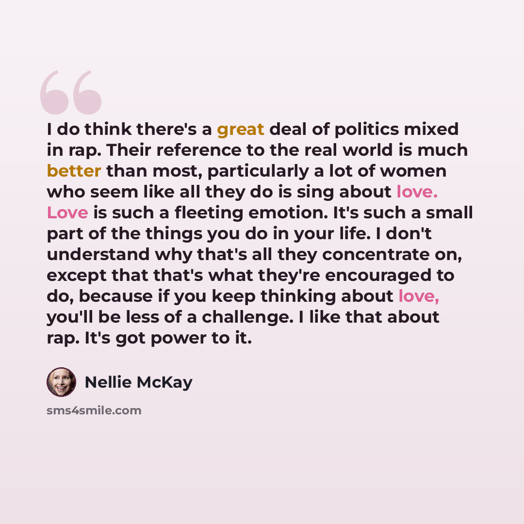 “I do think there's a great deal of politics mixed in rap. Their reference to the real world is much better than most, particularly a lot of women who seem like all they do is sing about love. Love is such a fleeting emotion. It's such a small part of the things you do in your life. I don't…” quote by Nellie McKay
