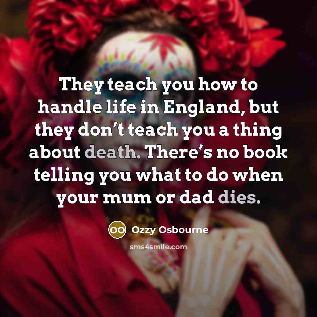 “They teach you how to handle life in England, but they don’t teach you a thing about death. There’s no book telling you what to do when your mum or dad dies.” quote by Ozzy Osbourne