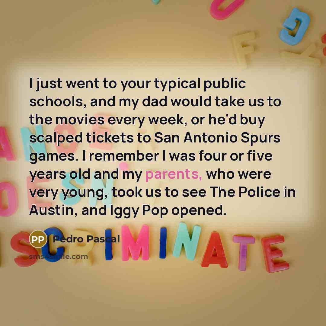 “I just went to your typical public schools, and my dad would take us to the movies every week, or he'd buy scalped tickets to San Antonio Spurs games. I remember I was four or five years old and my parents, who were very young, took us to see The Police in Austin, and Iggy Pop opened.” quote by Pedro Pascal