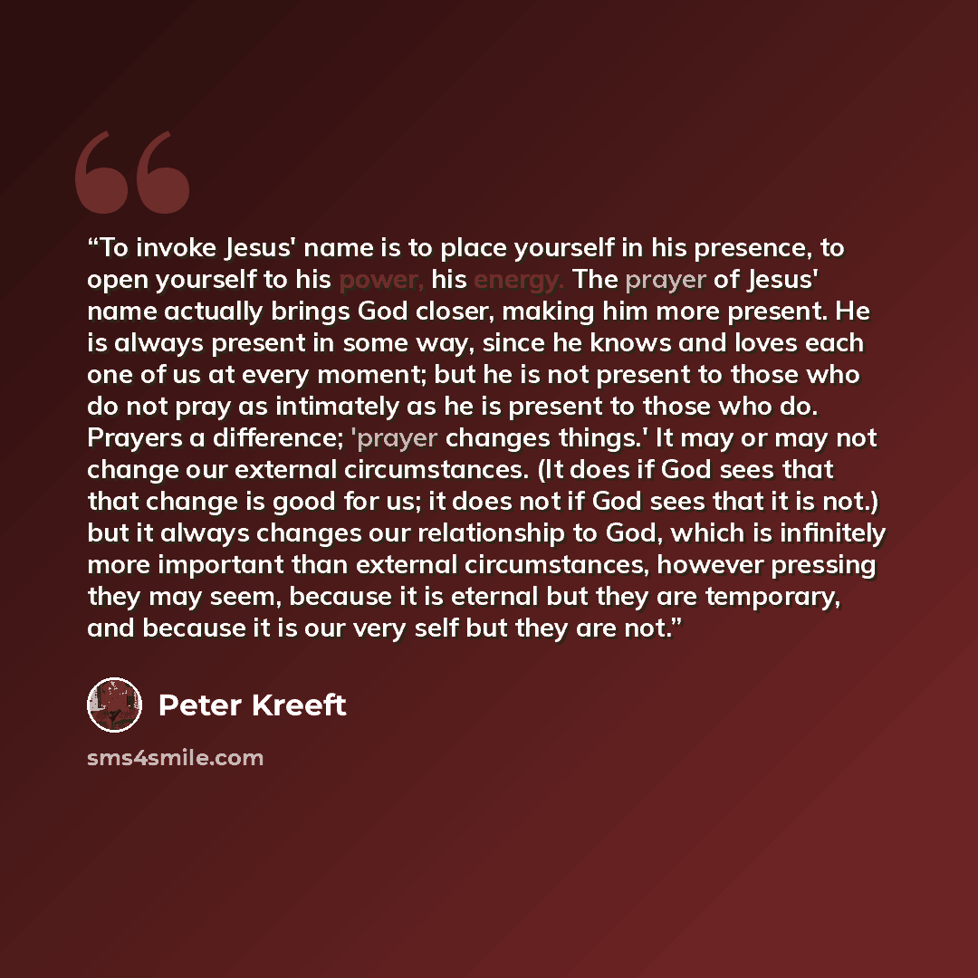 “To invoke Jesus' name is to place yourself in his presence, to open yourself to his power, his energy. The prayer of Jesus' name actually brings God closer, making him more present. He is always present in some way, since he knows and loves each one of us at every moment; but he is not present to…” quote by Peter Kreeft