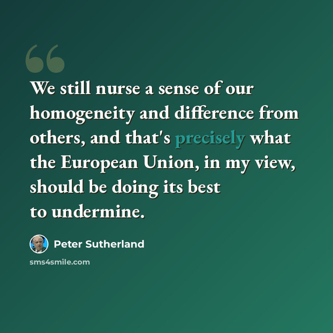 “We still nurse a sense of our homogeneity and difference from others, and that's precisely what the European Union, in my view, should be doing its best to undermine.” quote by Peter Sutherland