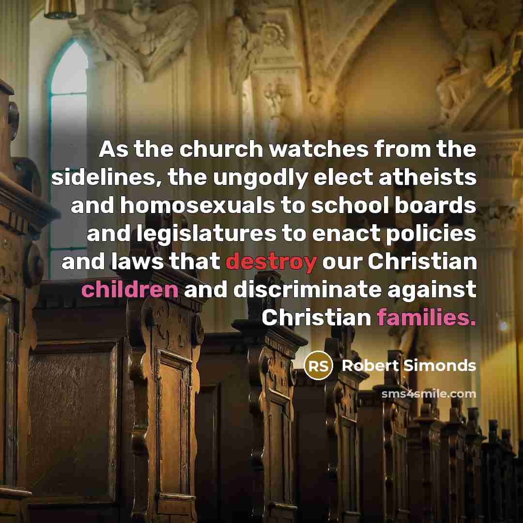 “As the church watches from the sidelines, the ungodly elect atheists and homosexuals to school boards and legislatures to enact policies and laws that destroy our Christian children and discriminate against Christian families.” quote by Robert Simonds