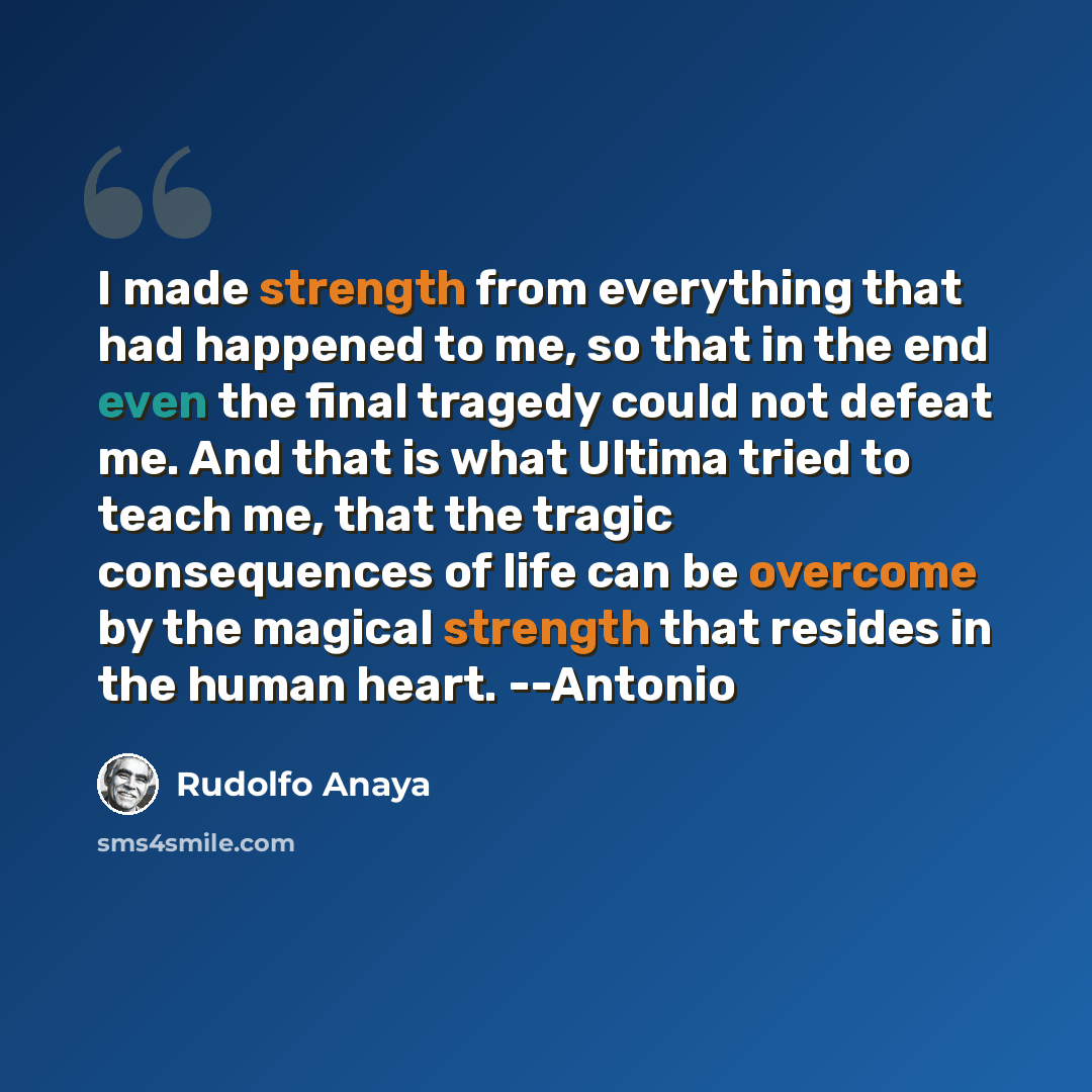 “I made strength from everything that had happened to me, so that in the end even the final tragedy could not defeat me. And that is what Ultima tried to teach me, that the tragic consequences of life can be overcome by the magical strength that resides in the human heart. --Antonio” quote by Rudolfo Anaya