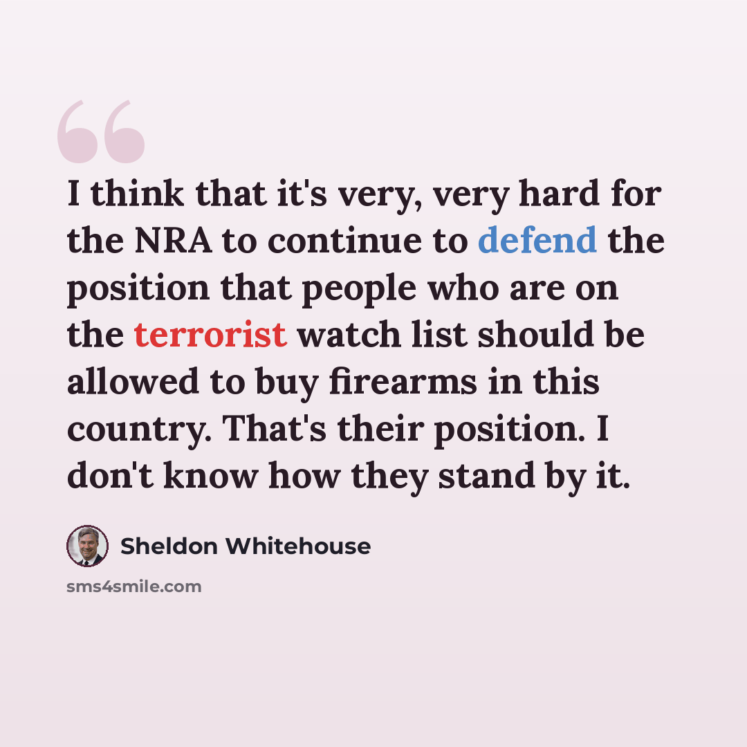 “I think that it's very, very hard for the NRA to continue to defend the position that people who are on the terrorist watch list should be allowed to buy firearms in this country. That's their position. I don't know how they stand by it.” quote by Sheldon Whitehouse