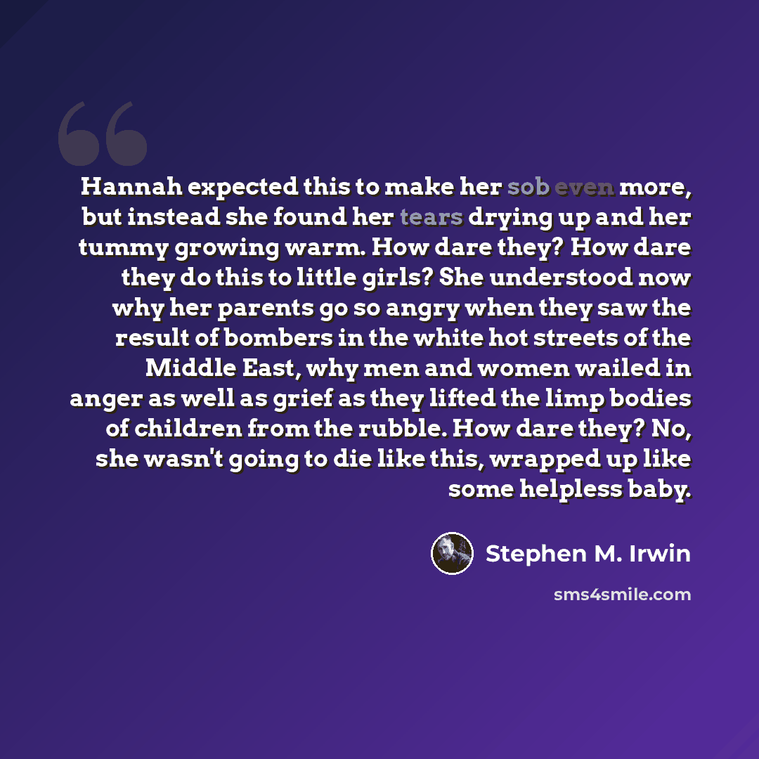 “Hannah expected this to make her sob even more, but instead she found her tears drying up and her tummy growing warm. How dare they? How dare they do this to little girls? She understood now why her parents go so angry when they saw the result of bombers in the white hot streets of the Middle…” quote by Stephen M. Irwin