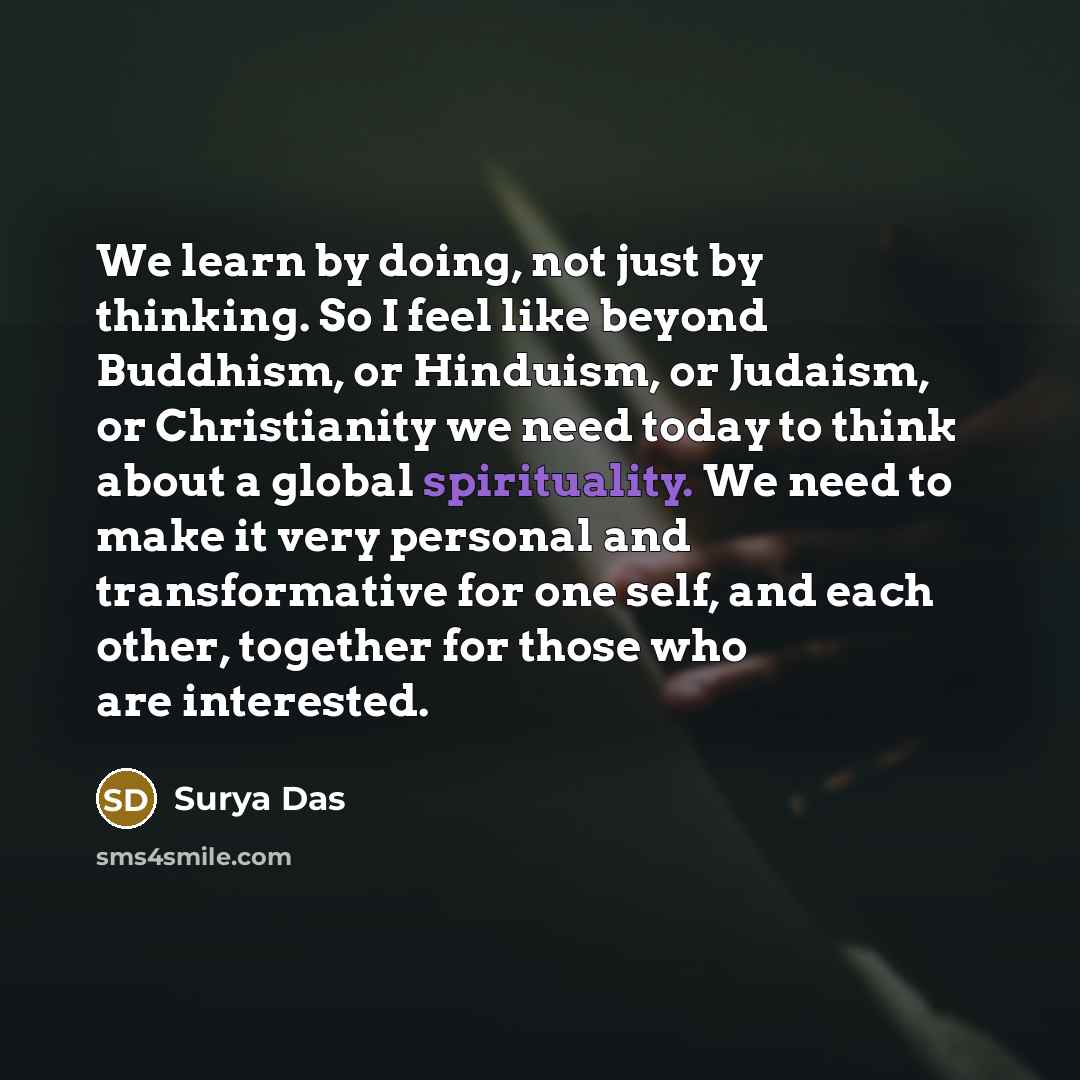 “We learn by doing, not just by thinking. So I feel like beyond Buddhism, or Hinduism, or Judaism, or Christianity we need today to think about a global spirituality. We need to make it very personal and transformative for one self, and each other, together for those who are interested.” quote by Surya Das