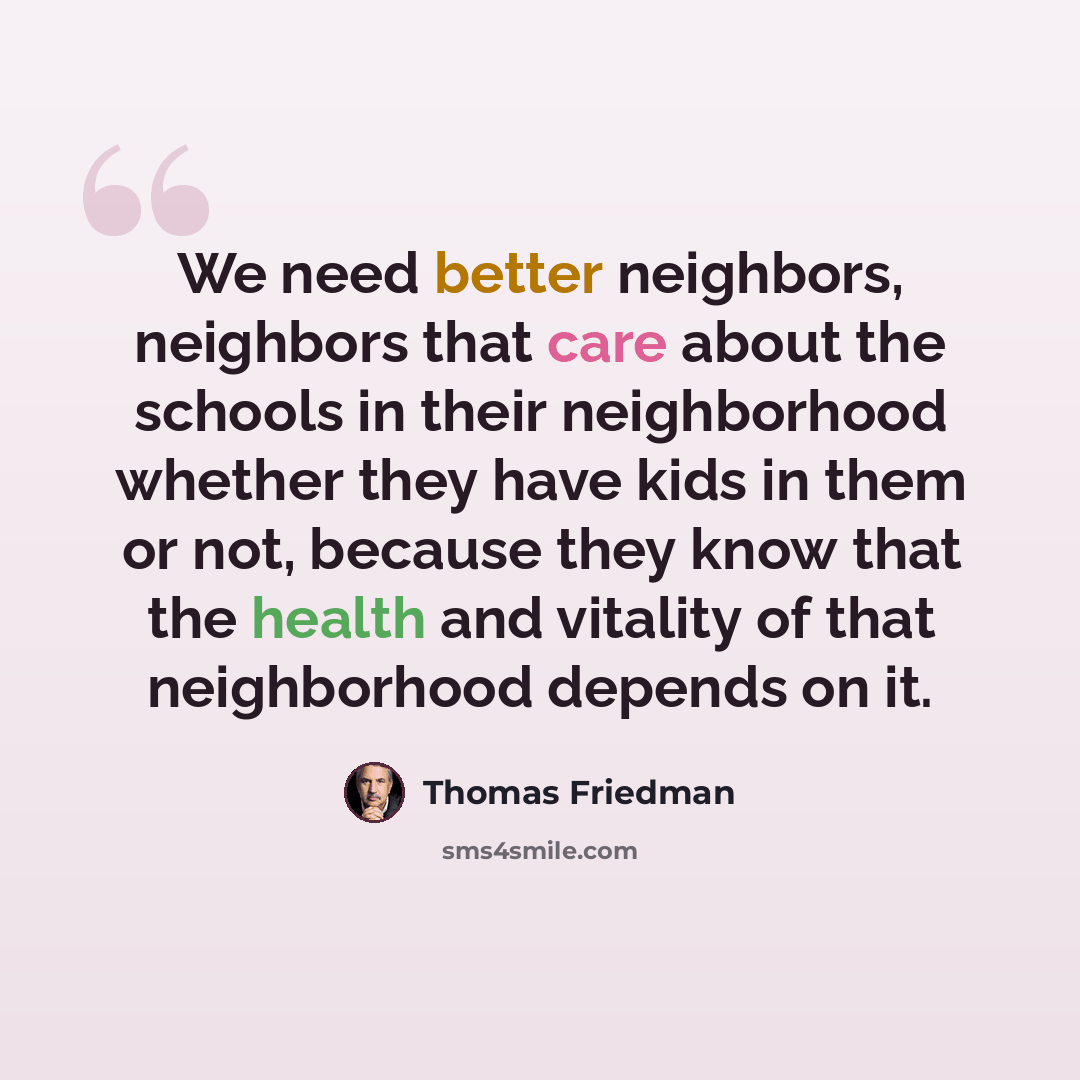 “We need better neighbors, neighbors that care about the schools in their neighborhood whether they have kids in them or not, because they know that the health and vitality of that neighborhood depends on it.” quote by Thomas Friedman